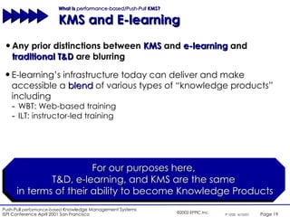 What Is  performance-based/Push-Pull  KMS?  KMS and E-learning Any prior distinctions between  KMS  and  e-learning  and  traditional T&D  are blurring For our purposes here,  T&D, e-learning, and KMS are the same  in terms of their ability to become Knowledge Products E-learning’s infrastructure today can deliver and make accessible a  blend  of various types of “knowledge products” including  WBT: Web-based training ILT: instructor-led training 