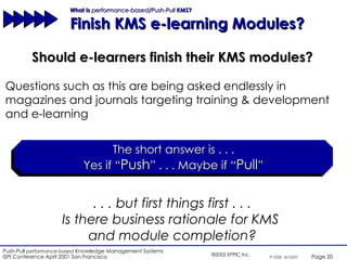 What Is  performance-based / Push-Pull  KMS?  Finish KMS e-learning Modules? Should e-learners finish their KMS modules? The short answer is . . . Yes if “ Push ” . . . Maybe if “ Pull ” . . . but first things first . . . Is there business rationale for KMS  and module completion? Questions such as this are being asked endlessly in magazines and journals targeting training & development and e-learning 
