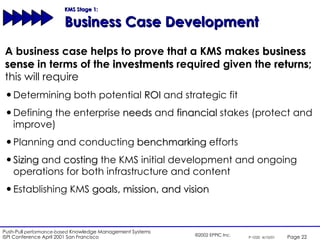 KMS Stage 1:  Business Case Development A business case helps to prove that a KMS makes  business sense  in terms of the  investments  required given the  returns ; this will require Determining both potential  ROI  and strategic fit Defining the enterprise  needs  and  financial  stakes (protect and improve) Planning and conducting  benchmarking  efforts Sizing  and  costing  the KMS initial development and ongoing operations for both infrastructure and content Establishing KMS  goals, mission, and vision 