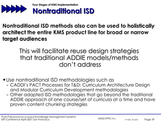 Four Stages of KMS Implementation  Nontraditional ISD Nontraditional ISD methods also can be used to  holistically architect  the entire KMS product line for broad or narrow  target audiences Use nontraditional ISD methodologies such as  CADDI’s PACT Processes for T&D: Curriculum Architecture Design and Modular Curriculum Development methodologies Other adapted ISD methodologies that go beyond the traditional ADDIE approach of one course/set of curricula at a time and have proven content chunking strategies This will facilitate reuse design strategies  that traditional ADDIE models/methods  don’t address 