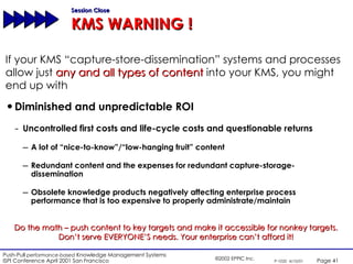 Diminished and unpredictable ROI Uncontrolled first costs and life-cycle costs and questionable returns A lot of “nice-to-know”/“low-hanging fruit” content Redundant content and the expenses for redundant capture-storage-dissemination  Obsolete knowledge products negatively affecting enterprise process performance that is too expensive to properly administrate/maintain Session Close KMS WARNING ! Do the math – push content to key targets and make it accessible for nonkey targets. Don’t serve EVERYONE’S needs. Your enterprise can’t afford it! If your KMS “capture-store-dissemination” systems and processes allow just  any and all types of content  into your KMS, you might end up with 