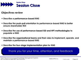Session Close Session Close Objectives review Describe a  performance-based  KMS Describe the  push-pull  orientation to performance-based KMS to better ensure shareholder ROI Describe the  use of performance-based ISD and HPT methodologies  to populate a KMS Describe the  organizational teams  and their roles to implement, operate, and maintain a performance-based KMS Describe the  four-stage implementation plan  for KMS Thank you for your time, attention, and feedback 