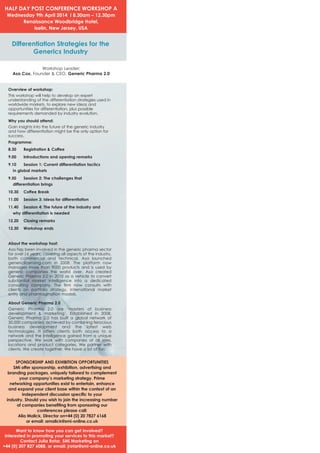 HALF DAY POST CONFERENCE WORKSHOP A
Wednesday 9th April 2014 I 8.30am – 12.30pm
Renaissance Woodbridge Hotel,
Iselin, New Jersey, USA

Differentiation Strategies for the
Generics Industry
Workshop Leader:
Asa Cox, Founder & CEO, Generic Pharma 2.0
Overview of workshop:
This workshop will help to develop an expert
understanding of the differentiation strategies used in
worldwide markets, to explore new ideas and
opportunities for differentiation, plus possible
requirements demanded by industry evolution.
Why you should attend:
Gain insights into the future of the generic industry
and how differentiation might be the only option for
success.
Programme:
8.30

Registration & Coffee

9.10

Session 1: Current differentiation tactics

9.50

Session 2: The challenges that

10.30

Coffee Break

9.00

Introductions and opening remarks

in global markets

differentiation brings

11.00

11.40

Session 3: Ideas for differentiation

Session 4: The future of the industry and

why differentiation is needed

12.20

12.30

Closing remarks
Workshop ends

About the workshop host:
Asa has been involved in the generic pharma sector
for over 16 years; covering all aspects of the industry,
both commercial and technical. Asa launched
genericlicensing.com in 2008. The platform now
manages more than 9000 products and is used by
generic companies the world over. Asa created
Generic Pharma 2.0 in 2010 as a vehicle to convert
substantial market intelligence into a dedicated
consulting company. The firm now consults with
clients on portfolio strategy, international market
entry and pharmagination models.

About Generic Pharma 2.0
Generic Pharma 2.0 are ‘masters of business
development & marketing’. Established in 2008,
Generic Pharma 2.0 has built a global network of
30,000 companies; achieved by combining ferocious
business development and the latest web
technologies. It offers clients both access to a
network and the intelligence gained from a unique
perspective. We work with companies of all sizes,
locations and product categories. We partner with
clients. We create together. We have a lot of fun.

SPONSORSHIP AND EXHIBITION OPPORTUNITIES
SMi offer sponsorship, exhibition, advertising and
branding packages, uniquely tailored to complement
your company’s marketing strategy. Prime
networking opportunities exist to entertain, enhance
and expand your client base within the context of an
independent discussion specific to your
industry. Should you wish to join the increasing number
of companies benefiting from sponsoring our
conferences please call:
Alia Malick, Director on+44 (0) 20 7827 6168
or email: amalick@smi-online.co.uk

Want to know how you can get involved?
Interested in promoting your services to this market?
Contact Julia Rotar, SMi Marketing on
+44 (0) 207 827 6088, or email: jrotar@smi-online.co.uk

 