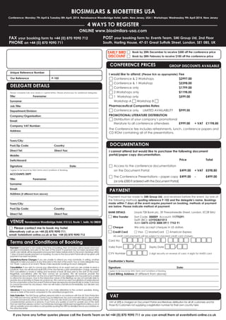 BIOSIMILARS & BIOBETTERS USA

Fee
$2997.00
$2398.00
$1799.00
$1198.00
$599.00

$999.00

Conference: Monday 7th April & Tuesday 8th April, 2014, Renaissance Woodbridge Hotel, Iselin, New Jersey, USA I Workshops: Wednesday 9th April 2014, New Jersey

4 WAYS TO REGISTER

ONLINE www.biosimilars-usa.com

FAX your booking form to +44 (0) 870 9090 712
PHONE on +44 (0) 870 9090 711

South, Harling House, 47-51 Great Suffolk Street, London, SE1 0BS, UK

EARLY BIRD □
DISCOUNT □
Unique Reference Number

Our Reference

DELEGATE DETAILS

Please complete fully and clearly in capital letters. Please photocopy for additional delegates.

Title:

Surname:

Forename:

Department/Division:
Email:

Company VAT Number:

Direct Fax:

Switchboard:
Signature:

I agree to be bound by SMi's Terms and Conditions of Booking.

ACCOUNTS DEPT
Title:

Surname:

DOCUMENTATION

Country:

Mobile:

I cannot attend but would like to purchase the following document
portal/paper copy documentation.
Date:

Forename:

Direct Tel:

□ Access to the conference documentation

£499.00

on the Document Portal

□ The Conference Presentations – paper copy £499.00

Total

+ VAT £598.80

-

£499.00

PAYMENT

Address (if different from above):

Post/Zip Code:

Price

(or only £300 if ordered with the Document Portal)

Email:

Town/City:

I would like to attend: (Please tick as appropriate)
□ Conference & 2 Workshops
□ Conference & 1 Workshop
□ Conference only
□ 2 Workshops only
□ 1 Workshop only
Workshop A □ Workshop B □

The Conference fee includes refreshments, lunch, conference papers and
CD ROM containing all of the presentations.

Address:

Direct Tel:

GROUP DISCOUNTS AVAILABLE

PROMOTIONAL LITERATURE DISTRIBUTION
□ Distribution of your company’s promotional
literature to all conference attendees
£999.00

Company/Organisation:

Post/Zip Code:

Book by 28th February to receive $100 off the conference price

Pharmaceutical Companies Rates:
□ Conference only LIMITED AVAILABILITY

Job Title:

Town/City:

Book by 20th December to receive $300 off the conference price

CONFERENCE PRICES

P-102

+ VAT £1198.80

POST your booking form to: Events Team, SMi Group Ltd, 2nd Floor

Country:

Direct Fax:

VENUE Renaissance Woodbridge Hotel, 515 U.S. Route 1, Iselin, NJ 08830

□ Please contact me to book my hotel

Alternatively call us on +44 (0) 870 9090 711,
email: hotels@smi-online.co.uk or fax +44 (0) 870 9090 712

Payment must be made to SMi Group Ltd, and received before the event, by one of
the following methods quoting reference P-102 and the delegate’s name. Bookings
made within 7 days of the event require payment on booking, methods of payment
are below. Please indicate method of payment:
BANK DETAILS

□

Wire Transfer

□ Cheque
□ Credit Card

Lloyds TSB Bank plc, 39 Threadneedle Street, London, EC2R 8AU

Sort Code: 300009 Account: 11775391
Swift (BIC): LOYDGB21013
IBAN GB75 LOYD 3000 0911 7753 91
We only accept cheques in US dollars

□ Visa □ MasterCard □ American Express

All credit card payments will be subject to standard credit card charges.

Terms and Conditions of Booking

Card No:

Substitutions/Name Changes: If you are unable to attend you may nominate, in writing, another
delegate to take your place at any time prior to the start of the event. Two or more delegates may
not ‘share’ a place at an event. Please make separate bookings for each delegate.

Cardholder’s Name:

Payment: If payment is not made at the time of booking, then an invoice will be issued and must
be paid immediately and prior to the start of the event. If payment has not been received then
credit card details will be requested and payment taken before entry to the event. Bookings within
7 days of event require payment on booking. Access to the Document Portal will not be given until
payment has been received.

Cancellation: If you wish to cancel your attendance at an event and you are unable to send a
substitute, then we will refund/credit 50% of the due fee less a £50 administration charge, providing
that cancellation is made in writing and received at least 28 days prior to the start of the event.
Regretfully cancellation after this time cannot be accepted. We will however provide the
conferences documentation via the Document Portal to any delegate who has paid but is unable
to attend for any reason. Due to the interactive nature of the Briefings we are not normally able to
provide documentation in these circumstances. We cannot accept cancellations of orders placed
for Documentation or the Document Portal as these are reproduced specifically to order. If we have
to cancel the event for any reason, then we will make a full refund immediately, but disclaim any
further liability.

Alterations: It may become necessary for us to make alterations to the content, speakers, timing,
venue or date of the event compared to the advertised programme.

Data Protection: The SMi Group gathers personal data in accordance with the UK Data Protection
Act 1998 and we may use this to contact you by telephone, fax, post or email to tell you about other
products and services. Unless you tick here □ we may also share your data with third parties offering
complementary products or services. If you have any queries or want to update any of the data
that we hold then please contact our Database Manager databasemanager@smi-online.co.uk or
visit our website www.smi-online.co.uk/updates quoting the URN as detailed above your address on
the attached letter.

□□□□ □□□□ □□□□ □□□□
Valid From □□/□□ Expiry Date □□/□□
CVV Number □□□□ 3 digit security on reverse of card, 4 digits for AMEX card
Signature:

I agree to be bound by SMi's Terms and Conditions of Booking.

Card Billing Address (If different from above):

Date:

VAT

VAT at 20% is charged on Document Portal and literature distribution for all UK customers and for
those EU Customers not supplying a registration number for their own country here

If you have any further queries please call the Events Team on tel +44 (0) 870 9090 711 or you can email them at events@smi-online.co.uk

 