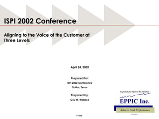 April 24, 2002 Prepared for: ISPI 2002 Conference Dallas, Texas Prepared by: Guy W. Wallace ISPI 2002 Conference Aligning to the Voice of the Customer at Three Levels P-1036 