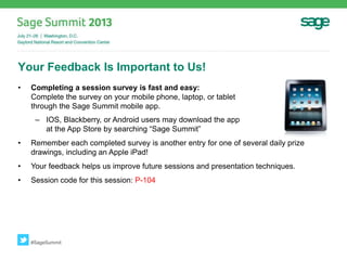 Your Feedback Is Important to Us!
• Completing a session survey is fast and easy:
Complete the survey on your mobile phone, laptop, or tablet
through the Sage Summit mobile app.
– IOS, Blackberry, or Android users may download the app from the
at the App Store by searching “Sage Summit”
• Remember each completed survey is another entry for one of several daily prize
drawings, including an Apple iPad!
• Your feedback helps us improve future sessions and presentation techniques.
• Session code for this session: P-104
#SageSummit
 