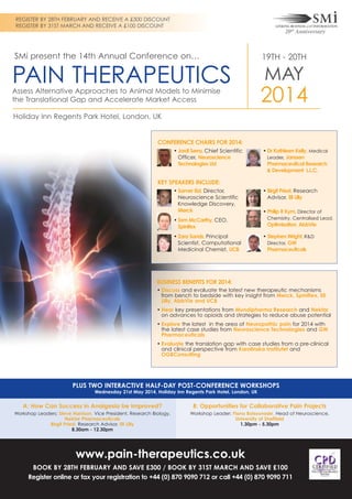 REGISTER BY 28TH FEBRUARY AND RECEIVE A £300 DISCOUNT
REGISTER BY 31ST MARCH AND RECEIVE A £100 DISCOUNT

SMi present the 14th Annual Conference on…

PAIN THERAPEUTICS
Assess Alternative Approaches to Animal Models to Minimise
the Translational Gap and Accelerate Market Access

19TH - 20TH

MAY

2014

Holiday Inn Regents Park Hotel, London, UK

CONFERENCE CHAIRS FOR 2014:
• Jordi Serra, Chief Scientific
Officer, Neuroscience
Technologies Ltd

• Dr Kathleen Kelly, Medical
Leader, Janssen
Pharmaceutical Research
& Development L.L.C.

KEY SPEAKERS INCLUDE:
• Samer Eid, Director,
Neuroscience Scientific
Knowledge Discovery,
Merck
• Tom McCarthy, CEO,
Spinifex
• Zara Sands, Principal
Scientist, Computational
Medicinal Chemist, UCB

• Birgit Priest, Research
Advisor, Eli Lilly
• Philip R Kym, Director of
Chemistry, Centralised Lead,

Optimisation, AbbVie
• Stephen Wright, R&D
Director, GW
Pharmaceuticals

BUSINESS BENEFITS FOR 2014:
• Discuss and evaluate the latest new therapeutic mechanisms
from bench to bedside with key insight from Merck, Spinifiex, Eli
Lilly, AbbVie and UCB
• Hear key presentations from Mundipharma Research and Nektar
on advances to opioids and strategies to reduce abuse potential
• Explore the latest in the area of Neuropathic pain for 2014 with
the latest case studies from Neuroscience Technologies and GW
Pharmaceuticals
• Evaluate the translation gap with case studies from a pre-clinical
and clinical perspective from Karolinska Institutet and
OGBConsulting

PLUS TWO INTERACTIVE HALF-DAY POST-CONFERENCE WORKSHOPS
Wednesday 21st May 2014, Holiday Inn Regents Park Hotel, London, UK

A: How Can Success in Analgesia be Improved?

B: Opportunities for Collaborative Pain Projects

Workshop Leaders: Steve Harrison, Vice President, Research Biology,
Nektar Pharmaceuticals
Birgit Priest, Research Advisor, Eli Lilly
8.30am - 12.30pm

Workshop Leader: Fiona Boissonade, Head of Neuroscience,
University of Sheffield
1.30pm - 5.30pm

www.pain-therapeutics.co.uk
BOOK BY 28TH FEBRUARY AND SAVE £300 / BOOK BY 31ST MARCH AND SAVE £100
Register online or fax your registration to +44 (0) 870 9090 712 or call +44 (0) 870 9090 711

 