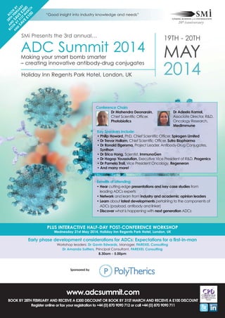 2
BO AN 8T BO
O D H F OK
A K SA EB B
N BY V R Y
D
U
SA 31 E £ AR
VE ST M 30 Y
£1 AR 0
00 CH

“Good insight into industry knowledge and needs”

SMi Presents the 3rd annual…

ADC Summit 2014
Making your smart bomb smarter
– creating innovative antibody-drug conjugates
Holiday Inn Regents Park Hotel, London, UK

19TH - 20TH

MAY
2014

Conference Chairs
Dr Mahendra Deonarain,
Chief Scientific Officer,
Photobiotics

Dr Adeela Kamal,
Associate Director, R&D,
Oncology Research,
MedImmune

Key Speakers Include:
• Philip Howard, PhD, Chief Scientific Officer, Spirogen Limited
• Dr Trevor Hallam, Chief Scientific Officer, Sutro Biopharma
• Dr Ronald Elgersma, Project Leader, Antibody-Drug Conjugates,
Synthon
• Dr Erica Hong, Scientist, ImmunoGen
• Dr Hagop Youssoufian, Executive Vice President of R&D, Progenics
• Dr Pamela Trail, Vice President Oncology, Regeneron
• And many more!

Benefits of attending:
• Hear cutting edge presentations and key case studies from
leading ADCs experts
• Network and learn from industry and academic opinion leaders
• Learn about latest developments pertaining to the components of
ADCs (payload, antibody and linker)
• Discover what is happening with next generation ADCs

PLUS INTERACTIVE HALF-DAY POST-CONFERENCE WORKSHOP
Wednesday 21st May 2014, Holiday Inn Regents Park Hotel, London, UK

Early phase development considerations for ADCs: Expectations for a first-in-man
Workshop leaders: Dr Gavin Edwards, Manager, PAREXEL Consulting
Dr Amanda Suitters, Principal Consultant, PAREXEL Consulting
8.30am - 5.00pm

Sponsored by

www.adcsummit.com
BOOK BY 28TH FEBRUARY AND RECEIVE A £300 DISCOUNT OR BOOK BY 31ST MARCH AND RECEIVE A £100 DISCOUNT
Register online or fax your registration to +44 (0) 870 9090 712 or call +44 (0) 870 9090 711

 