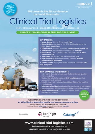 BOOK BY Y TO
RUAR
28TH FEB
0

0
SAVE £3

BOOK BY TO
CH
1ST MAR
3
0

0
SAVE £1

SMi presents the 8th conference
and exhibition series...

Clinical Trial Logistics
21ST - 22ND MAY 2014 | MARRIOTT REGENTS PARK | LONDON, UK
EUROPE'S LEADING CLINICAL TRIAL LOGISTICS EVENT

KEY SPEAKERS:
• Lesley George, Supply Chain Lead, Pfizer
• Riekert Bruinink, Member of the GDP drafting Group of the
EMA, Dutch Health Care
• Vimal Unewal, Planning manager, Ferring Pharmaceuticals Ltd
• Vanessa Simm, Senior Operations Manager, Allergan
• Frauke Bruns, Clinical Trial Supplies Group Leader, Actelion
Pharmaceuticals
• Janice Kite, Traceability Director Healthcare, GS1
• Layla Hannbeck, Head of Pharmacy Services, National
Pharmaceutical Association
• Andrea Gruber, Manager Business Process & Standards, IATA
And many more…

NEW EXPANDED EVENT FOR 2014:
• More panel discussions, more case studies and more speakers
than ever before
• Find out the latest information on GDP regulations and their
application to clinical trials
• In its 8th year this is the longest established Clinical Trial Logistics
event globally
• Enhanced networking for delegates through the use of roundtables
• Focus sessions on GDP regulations and trials in emerging markets
• Refreshed programme focusing on the latest issues
from across the globe
PHARMA
ATTEND FOR:

£999
PLUS INTERACTIVE HALF-DAY PRE-CONFERENCE WORKSHOP

A: Virtual logics: Managing quality and user acceptance testing
Tuesday 20th May 2014, Marriott Regents Park, London, UK
Workshop Leader: Nimer Yusef, Consultant and Founder, Trial-Brain
12.30pm - 4.30pm

Sponsored by

www.clinical-trial-logistics.com
Register online or fax your registration to
+44 (0) 870 9090 712 or call +44 (0) 870 9090 711

 