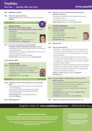 Peptides

www.peptide

Day One | Monday 30th June 2014
8.30

Registration & Coffee

9.00

Chairman's Opening Remarks
Yvonne Angell, Director of Peptide and Protein Chemistry,
IPSEN Inc.

1.30

Responsive delivery systems for extended release of
peptides and proteins

PEPTIDE FORMUALTION AND DELIVERY

9.10

• Strategies for solubilisation and stability enhancement
• Tuning release rates
• Manufacturing and device selection
Fredrik Tiberg, President and CEO, Camurus AB

PART
ONE

OPENING ADDRESS
Physical and Conformational Stability:
Understanding, Characterising and Formulating Peptides
• Introduction
• Formulation challenges and characterisation
techniques
• Case Study
• Concluding remarks
Nuno Madeira do O, Associate Scientist II,
Formulation Sciences, MedImmune

SPOTLIGHT PRESENTATION
2.10

Challenges for the design of permeable
therapeutic peptides
• Peptide synthesis
• Intracellular transport
• Oral bioavailability
Thomas Vorherr, Director Peptide Discovery,
Novartis Pharma AG

2.50
9.10

Case study: Development of cell-permeable
therapeutic peptides targeting Wnt signalling in cancer
• Identification of functional peptides utilizing a cellular yeast
screening platform
• Development of cell-permeable peptides with anti-tumour
activity in vitro and in vivo
• Pharmacology of the lead candidate
Annette Friebe, Head, Late Discovery, Nexigen GmbH

Afternoon Tea

3.20

Novel Hepcidin Agonists
• Hepcidin is a natural peptide hormone that regulates iron
homeostasis. Hepcidin deficiency is associated with iron
overload disorders such as beta-thalassemia and juvenile
hemochromatosis.
• Hepcidin is structurally complex (25-mer with 4-disulfidecross linked beta-hairpin), difficult to synthesize, and prone

10.30

11.00

Morning Coffee

to aggregation. A hepcidin agonist with suitable drug-like

THE DEVELOPMENT OF NEW PEPTIDE DRUGS
11.40

12.20

properties is highly desired.

KEYNOTE ADDRESS
Oral Bioavailability of Peptides
• Strategic way to bring new products to market
that are more efficient and have higher efficacy
• Linking PK and bio-distribution of peptide
therapeutics with their pharmacological activity
• Future directions
David Price, Senior Director, Pfizer

• Protagonist has utilized its proprietary VectrixTM technology
platform and ‘scaffold hoping’ to identify novel hepcidin
agonists with equivalent in vivo potency to hepcidin and
superior physiochemical properties.
Gregory T. Bourne, Research Fellow, Protagonist
Therapeutics Inc.
4.00

peptide sequence
• What challenges are being faced for manufacturing products?

Strategies to enhance the development of novel peptide
drugs
• Enhancing high specificity, potency and low toxicity of
novel therapeutics
• Improving the viability of oral delivery for peptides
• Assessing the distinct advantages peptides have
over small molecules
Yvonne Angell, Director of Peptide and Protein
Chemistry, IPSEN Inc.
Networking Lunch

Manufacturability – Understanding the criteria to form a

•Understanding the characterisation of peptides to
understand their risk profile, e.g. solubility
•Assessing how the product could behave in large scale
manufacturing
Annette Friebe, Head, Late Discovery, Nexigen GmbH
David Price, Director, Pfizer
Joel Richard, Vice President, Peptides, IPSEN Inc.
4.40

Chairman’s Closing Remarks and Close of Day One

Register online at: www.peptidesevent.com • Alternatively fax yo

SPONSORSHIP AND EXHIBITION OPPORTUNITIES
SMi offer sponsorship, exhibition, advertising and branding packages, uniquely tailored to complement
your company’s marketing strategy. Prime networking opportunities exist to entertain, enhance and
expand your client base within the context of an independent discussion specific to your industry.
Should you wish to join the increasing number of companies benefiting from sponsoring
our conferences please call: Alia Malick on +44 (0) 20 7827 6168 or
email: amalick@smi-online.co.uk

Want to know how you can get
involved? Interested in promoting
your services to this market?
Contact Humaira Kaiser, SMi Marketing
on +44 (0) 207 827 6167, or email:
hkaiser@smi-online.co.uk

 