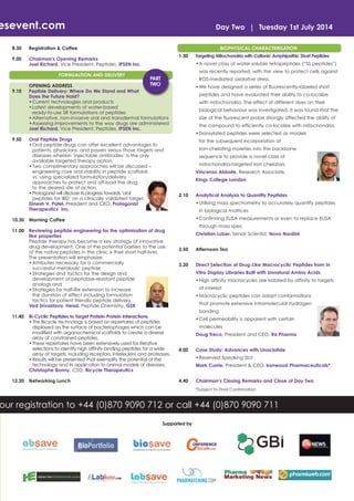 esevent.com
8.30

Registration & Coffee

9.00

Day Two | Tuesday 1st July 2014

Chairman's Opening Remarks
Joel Richard, Vice President, Peptides, IPSEN Inc.
FORMUALTION AND DELIVERY

9.10

BIOPHYSICAL CHARACTERISATION
1.30

Targeting Mitochondria with Cationic Amphipathic Short Peptides
• A novel class of water-soluble tetrapeptides (“SS peptides”)
was recently reported, with the view to protect cells against

PART
TWO

ROS-mediated oxidative stress.

OPENING ADDRESS
Peptide Delivery: Where Do We Stand and What
Does the Future Hold?
• Current technologies and products
• Latest developments of water-based
ready-to-use SR formulations of peptides
• Alternative, non-invasive oral and transdermal formulations
• Assessing improvements to the way drugs are administered
Joel Richard, Vice President, Peptides, IPSEN Inc.

• We have designed a series of fluorescently-labeled short
peptides and have evaluated their ability to co-localize
with mitochondria. The effect of different dyes on their
biological behaviour was investigated. It was found that the
size of the fluorescent probe strongly affected the ability of
the compound to efficiently co-localize with mitochondria.
• Dansylated peptides were selected as models

9.50

Oral Peptide Drugs
• Oral peptide drugs can offer excellent advantages to
patients, physicians, and payers versus those targets and
diseases wherein ‘injectable antibodies’ is the only
available targeted therapy option.
• Two complimentary approaches will be discussed –
engineering core oral stability in peptide scaffolds
vs. using specialized formulation/delivery
approaches to protect and off-load the drug
to the desired site of action.
• Protagonist will disclose its progress towards ‘oral
peptides for IBD’ on a clinically validated target.
Dinesh V. Patel, President and CEO, Protagonist
Therapeutics Inc.

for the subsequent incorporation of
iron-chelating moieties into the backbone
sequence to provide a novel class of
mitochondria-targeted iron chelators.
Vincenzo Abbate, Research Associate,
Kings College London
2.10

Analytical Analysis to Quantify Peptides
• Utilising mass spectrometry to accurately quantify peptides
in biological matrices
• Confirming ELISA measurements or even to replace ELISA

10.30

Morning Coffee

11.00

Reviewing peptide engineering for the optimisation of drug
like properties
Peptide therapy has become a key strategy of innovative
drug development. One of the potential barriers to the use
of the native peptides in the clinic is their short half-lives.
The presentation will emphasize:
• Attributes necessary for a commercially
successful metabolic peptide
• Strategies and tactics for the design and
development of peptidase-resistant peptide
analogs and
• Strategies for half-life extension to increase
the duration of effect including formulation
tactics for patient friendly peptide delivery.
Ved Srivastava, Head, Peptide Chemistry, GSK

through mass spec
Christian Luber, Senior Scientist, Novo Nordisk
2.50

Afternoon Tea

3.20

Direct Selection of Drug-Like Macrocyclic Peptides from In
Vitro Display Libraries Built with Unnatural Amino Acids
• High affinity macrocycles are isolated by affinity to targets
of interest
• Macrocyclic peptides can adopt conformations
that promote extensive intramolecular hydrogen
bonding

11.40

12.20

Bi-Cyclic Peptides to Target Protein-Protein Interactions
• The Bicycle technology is based on repertoires of peptides
displayed on the surface of bacteriophages which can be
modified with organochemical scaffolds to create a diverse
array of constrained peptides.
• These repertoires have been extensively used for iterative
selections to identify high affinity binding peptides for a wide
array of targets, including receptors, interleukins and proteases.
• Results will be presented that exemplify the potential of the
technology and its application to animal models of diseases.
Christophe Bonny, CSO, Bicycle Therapeutics
Networking Lunch

• Cell permeability is apparent with certain
molecules
Doug Treco, President and CEO, Ra Pharma
4.00

Case Study: Advances with Linaclotide
• Reserved Speaking Slot
Mark Currie, President & CEO, Ironwood Pharmaceuticals*

4.40

Chairman’s Closing Remarks and Close of Day Two
*Subject to Final Confirmation

our registration to +44 (0)870 9090 712 or call +44 (0)870 9090 711
Supported by

 