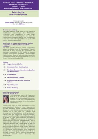 HALF-DAY POST-CONFERENCE WORKSHOP
Wednesday 2nd July 2014
8.30am – 12.30pm
Marriott Regents Park Hotel, London, UK

Extending the
Half-Life of Peptides
Workshop Leader:
Yvonne Angell, Director of Peptide and Protein
Chemistry, IPSEN Inc.

Overview of workshop:
The major question to be asked is, can chemical
modification technologies (like PEGylation,
PASylation, hSA conjugation or even other
potential fusion technologies) be able to
compete with sustained-release (SR) formulations
which now can deliver peptides over up to 6-12
months after administration?
What would be the key advantages of peptide
conjugation vs SR formulations for half-life
extension?
Are there specific situations where conjugation
brings something that SR formulation cannot
achieve? It may include PK assessment of
peptides, comparison of PK profile for various
systems (conjugated peptides, microsphere/
implant-based systems, self-assembled peptide
formulations) and in silico potential tools such as in
vitro/in vivo correlations (IVIVC).
Agenda:
8.30
Registration and Coffee
9.00

Introdcution from Workshop Host

9.10

Simulation Exercise: Assessing conjugation
vs. SR formulation

10.30

Coffee Break

11.00

PK Assessment of Peptides

11.30

Comparing the PK Profile of various
systems

12.00

Open Discussion

12.30

End of Workshop

About the workshop host:
Yvonne M. Angell, Ph.D.
Yvonne earned her B.S. in Pharmacy
and Ph.D. in Medicinal Chemistry
degrees at the University of WisconsinMadison, U.S.A. She completed her
post-doctoral work at the University of
Minnesota, U.S.A.
Yvonne has over 15 years experience in the
pharmaceutical industry. Past experience
includes designing novel, constrained peptide
libraries to inhibit protein-protein interactions as a
scientist at Eli Lilly and Co., design and
development of bead-based binding assays to
identify new hits aimed at inhibiting proteinprotein interactions at Genetics Institute (acquired
by Wyeth in 1996, then purchased by Pfizer in
2009), and PEGylation process development
optimization of Omontys (peginesatide), which
received FDA approval in 2012, as a senior
scientist at Affymax. Her current work as Director
of Chemistry at Ipsen is focused on discovery,
design and engineering of novel, potent, selective
lead peptide and peptide chimeric compounds
for oncology, endocrinology and neurology
targets. She leads project teams as well as a
synthetic chemistry group, and has successfully
navigated
projects
from
discovery
to
development.

 