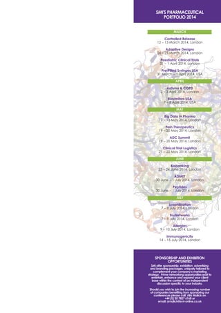 SMI'S PHARMACEUTICAL
PORTFOLIO 2014
MARCH
Controlled Release
12 – 13 March 2014, London
Adaptive Designs
24 – 25 March 2014, London
Paediatric Clinical Trials
31 – 1 April 2014, London
Pre-Filled Syringes USA
31 March – 1 April 2014, USA
APRIL
Asthma & COPD
2 – 3 April 2014, London
Biosimilars USA
7 – 8 April 2014, USA
MAY
Big Data in Pharma
12 – 13 May 2014, London
Pain Therapeutics
19 – 20 May 2014, London
ADC Summit
19 – 20 May 2014, London
Clinical Trial Logistics
21 – 22 May 2014, London
JUNE
Biobanking
23 – 24 June 2014, London
ADMET
30 June – 1 July 2014, London
Peptides
30 June – 1 July 2014, London
JULY
Lyophilisation
7 – 8 July 2014, London
BioNetworks
7 – 8 July 2014, London
Allergies
9 – 10 July 2014, London
Immunogenicity
14 – 15 July 2014, London

SPONSORSHIP AND EXHIBITION
OPPORTUNITIES
SMi offer sponsorship, exhibition, advertising
and branding packages, uniquely tailored to
complement your company’s marketing
strategy. Prime networking opportunities exist to
entertain, enhance and expand your client
base within the context of an independent
discussion specific to your industry.
Should you wish to join the increasing number
of companies benefiting from sponsoring our
conferences please call: Alia Malick on
+44 (0) 20 7827 6168 or
email: amalick@smi-online.co.uk

 
