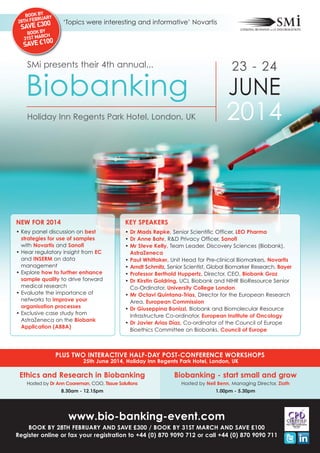 BOOK BYARY
RU
28TH FEB
0

‘Topics were interesting and informative’ Novartis

SAVE £30
Y

BOOK B H
RC
31ST MA

0
SAVE £10

SMi presents their 4th annual...

23 - 24

Biobanking

JUNE
2014

Holiday Inn Regents Park Hotel, London, UK

NEW FOR 2014

KEY SPEAKERS

• Key panel discussion on best
strategies for use of samples
with Novartis and Sanofi
• Hear regulatory insight from EC
and INSERM on data
management
• Explore how to further enhance
sample quality to drive forward
medical research
• Evaluate the importance of
networks to improve your
organisation processes
• Exclusive case study from
AstraZeneca on the Biobank
Application (ABBA)

• Dr Mads Røpke, Senior Scientific Officer, LEO Pharma
• Dr Anne Bahr, R&D Privacy Officer, Sanofi
• Mr Steve Kelly, Team Leader, Discovery Sciences (Biobank),
AstraZeneca
• Paul Whittaker, Unit Head for Pre-clinical Biomarkers, Novartis
• Arndt Schmitz, Senior Scientist, Global Biomarker Research, Bayer
• Professor Berthold Huppertz, Director, CEO, Biobank Graz
• Dr Kirstin Goldring, UCL Biobank and NIHR BioResource Senior
Co-Ordinator, University College London
• Mr Octavi Quintana-Trias, Director for the European Research
Area, European Commission
• Dr Giuseppina Bonizzi, Biobank and Biomolecular Resource
Infrastructure Co-ordinator, European Institute of Oncology
• Dr Javier Arias Díaz, Co-ordinator of the Council of Europe
Bioethics Committee on Biobanks, Council of Europe

PLUS TWO INTERACTIVE HALF-DAY POST-CONFERENCE WORKSHOPS
25th June 2014, Holiday Inn Regents Park Hotel, London, UK

Ethics and Research in Biobanking

Biobanking - start small and grow

Hosted by Dr Ann Cooreman, COO, Tissue Solutions

Hosted by Neil Benn, Managing Director, Ziath

8.30am - 12.15pm

1.00pm - 5.30pm

www.bio-banking-event.com
BOOK BY 28TH FEBRUARY AND SAVE £300 / BOOK BY 31ST MARCH AND SAVE £100
Register online or fax your registration to +44 (0) 870 9090 712 or call +44 (0) 870 9090 711

 