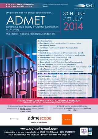 BOOK BY 31ST MARCH AND SAVE £300
BOOK BY 30TH APRIL AND SAVE £100

“Great conference! Well organised”
Sanofi

30TH JUNE
-1ST JULY

SMi present their 9th annual conference on…

ADMET

Enhancing drug quality by ADMET optimisation
in discovery

2014

The Marriott Regents Park Hotel, London, UK
Conference chairs:
• 	 erry Kenna, Safety Science Adviser and Network Partner, 		
G
The Research Network
• 	 lan Wilson, Vice President, Lexicon Pharmaceuticals
A
Key Speakers:
• 	 atalie Gobeau, Metabolism and Pharmacokinetics, Novartis
N
• 	 ietmar-Weitz, Lab Head/ADME In Vitro Systems, Sanofi-Aventis
D
• 	 arah Baldwin, In Vitro DMPK Manager, GSK
S
• 	 hris Powell, VP Safety Assessment, GSK
C
• 	 eorg Schmitt, Head of Toxicology, Roche Pharmaceuticals
G
• 	 ichard Thompson, Principal Scientist, AstraZeneca
R
• 	 ranck Atienzar, Associate Director, In Vitro and In Silico Toxicology, UCB
F
• 	 dina Tocoian, Senior Clinical Pharmacologist, UCB
A
• 	 avid Fairman, Senior Clinical Pharmacokinetist, MedImmune
D

WHY ATTEND THIS EVENT:
•	Understand how to integrate ADME and toxicity data to enhance the
prediction and understanding of drug safety in humans
•	Hear the latest updates on drug transporters including the evolving
transporter strategies in drug development and the different roles of
drug transporters in R&D
•	Explore the ADME properties of peptides in drug discovery
•	Evaluate and overcome the challenges of making an accurate
human dose prediction

PLUS TWO INTERACTIVE HALF-DAY POST-CONFERENCE WORKSHOPS
Wednesday 2nd July 2014, The Marriott Regents Park Hotel, London, UK

A: Computational Approaches in ADMET

B: ADME for the Medicinal Chemist

Workshop Leader: Dr Nick Plant, Reader in Molecular Toxicology,
University of Surrey

Workshop Leader: Dr Corinne Kay, Company DIrector, Med-Simple

1.30pm - 5.30pm

8.30am - 12.30pm

Sponsored by

www.admet-event.com
Register online or fax your registration to +44 (0) 870 9090 712 or call +44 (0) 870 9090 711
BOOK BY 31ST MARCH AND SAVE £300 • BOOK BY 30TH APRIL AND SAVE £100

 