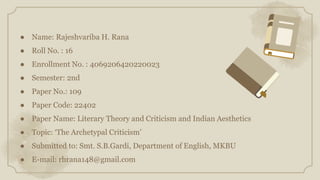 ● Name: Rajeshvariba H. Rana
● Roll No. : 16
● Enrollment No. : 4069206420220023
● Semester: 2nd
● Paper No.: 109
● Paper Code: 22402
● Paper Name: Literary Theory and Criticism and Indian Aesthetics
● Topic: ‘The Archetypal Criticism’
● Submitted to: Smt. S.B.Gardi, Department of English, MKBU
● E-mail: rhrana148@gmail.com
 