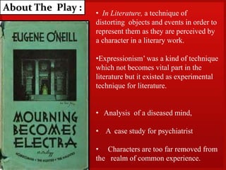 About The Play : • In Literature, a technique of
distorting objects and events in order to
represent them as they are perceived by
a character in a literary work.
•Expressionism’ was a kind of technique
which not becomes vital part in the
literature but it existed as experimental
technique for literature.
• Analysis of a diseased mind,
• A case study for psychiatrist
• Characters are too far removed from
the realm of common experience.
 
