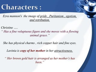 Characters :
Ezra mannon's the image of pride , Puritanism , egotism,
and retribution.
Christine …..
“ Has a fine voluptuous figure and she moves with a flowing
animal grace.”
She has physical charms , rich copper hair and fine eyes.
Lavinia is copy of her mother in her attractiveness.
“ Her brown gold hair is arranged as her mother’s has
been.”
 