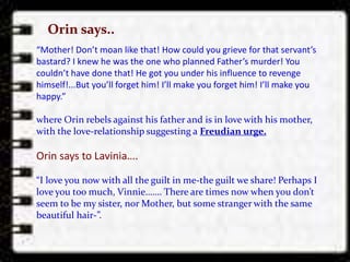 “Mother! Don’t moan like that! How could you grieve for that servant’s
bastard? I knew he was the one who planned Father’s murder! You
couldn’t have done that! He got you under his influence to revenge
himself!...But you’ll forget him! I’ll make you forget him! I’ll make you
happy.”
where Orin rebels against his father and is in love with his mother,
with the love-relationship suggesting a Freudian urge.
Orin says to Lavinia….
“I love you now with all the guilt in me-the guilt we share! Perhaps I
love you too much, Vinnie……. There are times now when you don’t
seem to be my sister, nor Mother, but some stranger with the same
beautiful hair-”.
Orin says..
 