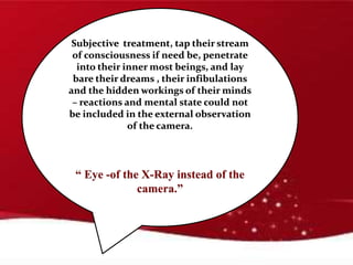 Subjective treatment, tap their stream
of consciousness if need be, penetrate
into their inner most beings, and lay
bare their dreams , their infibulations
and the hidden workings of their minds
– reactions and mental state could not
be included in the external observation
of the camera.
“ Eye -of the X-Ray instead of the
camera.”
 