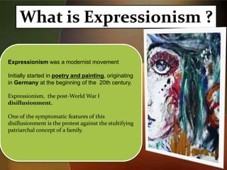 What is Expressionism ?
Expressionism was a modernist movement
Initially started in poetry and painting, originating
in Germany at the beginning of the 20th century.
Expressionism, the post-World War I
disillusionment.
One of the symptomatic features of this
disillusionment is the protest against the stultifying
patriarchal concept of a family.
 