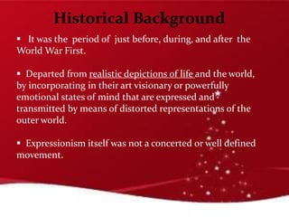 Historical Background
 It was the period of just before, during, and after the
World War First.
 Departed from realistic depictions of life and the world,
by incorporating in their art visionary or powerfully
emotional states of mind that are expressed and
transmitted by means of distorted representations of the
outer world.
 Expressionism itself was not a concerted or well defined
movement.
 