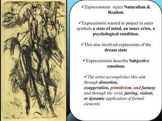Expressionists reject Naturalism &
Realism
Expressionist wanted to project in outer
symbols a state of mind, an inner crisis, a
psychological condition.
This also involved expressions of the
dream state
Expressionists describe Subjective
emotions
The artist accomplishes this aim
through distortion,
exaggeration, primitivism, and fantasy
and through the vivid, jarring, violent,
or dynamic application of formal
elements.
 