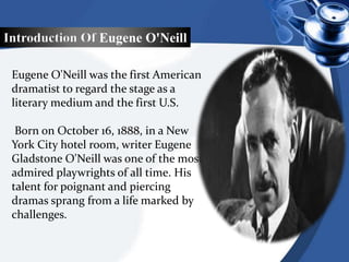 Introduction Of Eugene O'Neill
Eugene O'Neill was the first American
dramatist to regard the stage as a
literary medium and the first U.S.
Born on October 16, 1888, in a New
York City hotel room, writer Eugene
Gladstone O'Neill was one of the most
admired playwrights of all time. His
talent for poignant and piercing
dramas sprang from a life marked by
challenges.
 