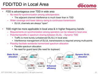 NTT DOCOMO, INC., Copyright 2012, All rights reserved. 22
FDD/TDD in Local Area
• FDD is advantageous over TDD in wide area
– No need for synchronization among cells/operators
• The adjacent channel interference is much lower than in TDD
– Wider coverage and lower latency owing to continuous transmission
• DL/UL channels are always "open“
• TDD might be more applicable in local area & in higher frequency bands
– Requirements on synchronization among operators can be relaxed in local area
– Potential benefits in spectrum sharing between DL/UL – Dynamic TDD
• Traffic is more bursty (unbalanced DL/UL) in local area
• Interference management of DL/UL transmissions is required among multi-points
– Possibly facilitate worldwide harmonized spectrum allocation
• Flexible spectrum allocation
• No need for guard band (No need for duplexer)
UL DL
UL DL
UL DL
UL DL
DL
UL
DL
DL
User #2
User #1
User #3
User #4
User #2
User #1
User #3
User #4Enhanced
efficiency
Static DL/UL
allocation
Dynamic DL/UL
allocation
 