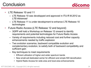NTT DOCOMO, INC., Copyright 2012, All rights reserved. 24
Conclusion
• LTE Release 10 and 11
– LTE Release 10 was developped and approved in ITU-R M.2012 as
LTE-Advanced
– LTE Release 11 is under development to enhance LTE Release 10
technologies
• Future Radio Access (LTE Release 12 and beyond)
– 3GPP will hold a Workshop on Release 12 onward to identify
requirements and potential technologies for Future Radio Access
– Variety of requirements including reduced cost and further capacity
enhancements needed by traffic explosion
– Two evolution scenarios, backward compatible evolution and
complementary evolution, to satisfy both of backward compatibility and
sufficient gain
– Key techniques to meet requirements
• Efficient utilization of higher and wider spectrum bands
• New small-cell dedicated carrier for efficient and simple NW densification
• Hybrid Radio Access for wide area and local area enhancements
 