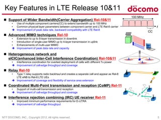 NTT DOCOMO, INC., Copyright 2012, All rights reserved. 5
Key Features in LTE Release 10&11
 Support of Wider Bandwidth(Carrier Aggregation) Rel-10&11
• Use of multiple component carriers(CC) to extend bandwidth up to 100 MHz
• Common physical layer parameters between component carrier and LTE Rel-8 carrier
 Improvement of peak data rate, backward compatibility with LTE Rel-8
 Advanced MIMO techniques Rel-10
• Extension to up to 8-layer transmission in downlink
• Introduction of single-user MIMO up to 4-layer transmission in uplink
• Enhancements of multi-user MIMO
 Improvement of peak data rate and capacity
 Heterogeneous network and
eICIC(enhanced Inter-Cell Interference Coordination) Rel-10&11
• Interference coordination for overlaid deployment of cells with different Tx power
 Improvement of cell-edge throughput and coverage
 Relay Rel-10
• Type 1 relay supports radio backhaul and creates a separate cell and appear as Rel-8
LTE eNB to Rel-8 LTE UEs
 Improvement of coverage and flexibility of service area extension
 Coordinated Multi-Point transmission and reception (CoMP) Rel-11
• Support of multi-cell transmission and reception
 Improvement of cell-edge throughput and coverage
 Interference rejection combining (IRC) UE receiver Rel-11
• Improved minimum performance requirements for E-UTRA
 Improvement of cell-edge throughput
100 MHz
f
CC
 
