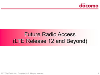 NTT DOCOMO, INC., Copyright 2012, All rights reserved. 6
Future Radio Access
(LTE Release 12 and Beyond)
 