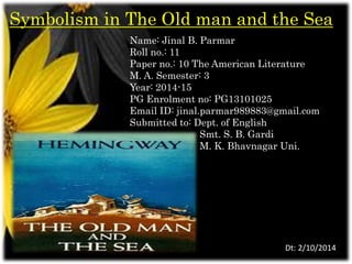 Symbolism in The Old man and the Sea 
Name: Jinal B. Parmar 
Roll no.: 11 
Paper no.: 10 The American Literature 
M. A. Semester: 3 
Year: 2014-15 
PG Enrolment no: PG13101025 
Email ID: jinal.parmar989883@gmail.com 
Submitted to: Dept. of English 
Smt. S. B. Gardi 
M. K. Bhavnagar Uni. 
Dt: 2/10/2014 
 