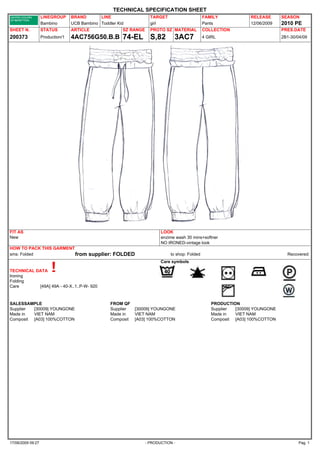 TECHNICAL SPECIFICATION SHEET
                   LINEGROUP      BRAND       LINE                   TARGET                     FAMILY            RELEASE      SEASON
                   Bambino        UCB Bambino Toddler Kid            girl                       Pants             12/06/2009   2010 PE
SHEET N.           STATUS         ARTICLE               SZ RANGE     PROTO SZ MATERIAL          COLLECTION                     PRES.DATE
200373             Production/1   4AC756G50.B.B 74-EL                S,82       3AC7            4 GIRL                         2B1-30/04/09




FIT AS                                                                    LOOK
New                                                                       enzime wash 30 mins+softner
                                                                          NO IRONED-vintage look
HOW TO PACK THIS GARMENT
sms: Folded              from            supplier: FOLDED                     to shop: Folded                                    Recovered:
                                                                          Care symbols

TECHNICAL DATA
Ironing
Folding
Care       [49A] 49A - 40-X..1..P-W- 920



SALESSAMPLE                                        FROM QF                                         PRODUCTION
Supplier [30009] YOUNGONE                          Supplier   [30009] YOUNGONE                     Supplier [30009] YOUNGONE
Made in  VIET NAM                                  Made in    VIET NAM                             Made in  VIET NAM
Composit [A03] 100%COTTON                          Composit   [A03] 100%COTTON                     Composit [A03] 100%COTTON




17/06/2009 09:27                                                   - PRODUCTION -                                                      Pag. 1
 