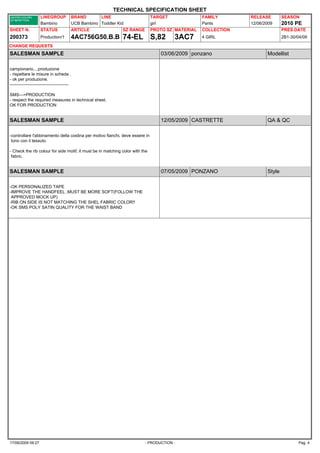 TECHNICAL SPECIFICATION SHEET
                    LINEGROUP           BRAND       LINE                       TARGET              FAMILY       RELEASE        SEASON
                    Bambino             UCB Bambino Toddler Kid                girl                Pants        12/06/2009     2010 PE
SHEET N.            STATUS              ARTICLE               SZ RANGE         PROTO SZ MATERIAL   COLLECTION                  PRES.DATE
200373              Production/1        4AC756G50.B.B 74-EL                    S,82     3AC7       4 GIRL                      2B1-30/04/09

CHANGE REQUESTS
SALESMAN SAMPLE                                                                   03/06/2009 ponzano                   Modellist

campionario....produzione
- rispettare le misure in scheda .
- ok per produzione.
-----------------------------------------

SMS--->PRODUCTION
- respect the required measures in technical sheet.
OK FOR PRODUCTION


SALESMAN SAMPLE                                                                   12/05/2009 CASTRETTE                 QA & QC

-controllare l'abbinamento della costina per motivo fianchi, deve essere in
 tono con il tessuto.

- Check the rib colour for side motif, it must be in matching color with the
 fabric.


SALESMAN SAMPLE                                                                   07/05/2009 PONZANO                   Style

-OK PERSONALIZED TAPE
-IMPROVE THE HANDFEEL ,MUST BE MORE SOFT(FOLLOW THE
 APPROVED MOCK UP)
-RIB ON SIDE IS NOT MATCHING THE SHEL FABRIC COLOR!!
-OK SMS POLY SATIN QUALITY FOR THE WAIST BAND




17/06/2009 09:27                                                          - PRODUCTION -                                               Pag. 4
 