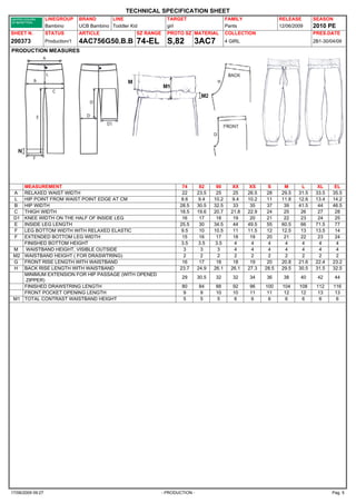TECHNICAL SPECIFICATION SHEET
                   LINEGROUP      BRAND       LINE                   TARGET                       FAMILY                 RELEASE        SEASON
                   Bambino        UCB Bambino Toddler Kid            girl                         Pants                  12/06/2009     2010 PE
SHEET N.           STATUS         ARTICLE               SZ RANGE     PROTO SZ MATERIAL            COLLECTION                            PRES.DATE
200373             Production/1   4AC756G50.B.B 74-EL                S,82        3AC7             4 GIRL                                2B1-30/04/09

PRODUCTION MEASURES




    MEASUREMENT                                                            74        82     90       XX     XS     S       M      L       XL     EL
 A  RELAXED WAIST WIDTH                                                    22       23.5    25       25    26.5    28     29.5   31.5    33.5   35.5
 L  HIP POINT FROM WAIST POINT EDGE AT CM                                  8.6      9.4    10.2      9.4   10.2    11     11.8   12.6    13.4   14.2
 B  HIP WIDTH                                                             28.5      30.5   32.5      33     35     37      39    41.5     44    46.5
 C  THIGH WIDTH                                                           18.5      19.6   20.7     21.8   22.9    24      25     26      27     28
 D1 KNEE WIDTH ON THE HALF OF INSIDE LEG                                   16        17     18       19     20     21      22     23      24     25
 E  INSIDE LEG LENGTH                                                     25.5       30    34.5      44    49.5    55     60.5    66     71.5    77
 F  LEG BOTTOM WIDTH WITH RELAXED ELASTIC                                  9.5       10    10.5      11    11.5    12     12.5    13     13.5    14
 F  EXTENDED BOTTOM LEG WIDTH                                              15        16     17       18     19     20      21     22      23     24
    FINISHED BOTTOM HEIGHT                                                 3.5      3.5    3.5        4      4     4       4      4        4      4
 M   WAISTBAND HEIGHT, VISIBLE OUTSIDE                                      3        3      3         4      4     4       4      4        4      4
 M2 WAISTBAND HEIGHT ( FOR DRASWTRING)                                      2        2      2         2      2     2       2      2        2      2
 G FRONT RISE LENGTH WITH WAISTBAND                                        16        17     18       18     19     20     20.8   21.6    22.4   23.2
 H BACK RISE LENGTH WITH WAISTBAND                                        23.7      24.9   26.1     26.1   27.3   28.5    29.5   30.5    31.5   32.5
    MINIMUM EXTENSION FOR HIP PASSAGE (WITH OPENED
                                                                           29       30.5   32        32    34     36      38      40     42      44
     ZIPPER)
    FINISHED DRAWSTRING LENGTH                                             80       84     88        92    96     100     104    108     112     116
    FRONT POCKET OPENING LENGTH                                            9        9      10        10    11     11      12     12      13      13
 M1 TOTAL CONTRAST WAISTBAND HEIGHT                                        5        5      5         6     6       6       6      6       6       6




17/06/2009 09:27                                                   - PRODUCTION -                                                               Pag. 5
 