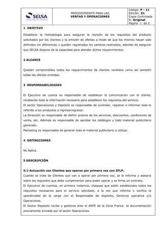 PROCEDIMIENTO PARA LAS
VENTAS Y OPERACIONES
Código: P - 11
Edición: 01
Copia Controlada
N: Original
Página 1 de 2
1 OBJETIVO
Establecer la metodología para asegurar la revisión de los requisitos del producto
solicitados por los clientes y la emisión de ofertas a modo de que los mismos hayan sido
definidos sin diferencias y queden registrados los cambios realizados, además de asegurar
que SELSA dispone de la capacidad para atender dichos requerimientos.
2 ALCANCE
Quedan comprendidos todos los requerimientos de clientes recibidos como así también
todas las ofertas emitidas.
3 RESPONSABILIDADES
El Ejecutivo de cuenta es responsable de establecer la comunicación con el cliente,
recabando toda la información necesaria para establecer los requisitos del servicio.
El sector Operaciones y Depósito es responsable de controlar, registrar e informar todo lo
referido a los productos a ingresar/egresar.
La Dirección es responsable de definir precios de los servicios, descuentos, condiciones de
venta, etc. Además es responsable de aprobar los catálogos y todo material publicitario
generado.
Marketing es responsable de generar todo el material publicitario a utilizar.
4 DEFINICIONES
No Aplica.
5 DESCRIPCIÓN
5.1-Actuación con Clientes que operan por primera vez con ZFLP.
Cuando se trate de Clientes que van a operar por primera vez, se le informa y asesora
sobre los requisitos que debe cumplimentar para poder operar y se firma un contrato.
El Ejecutivo de cuentas, en primera instancia, chequea que estén establecidos todos los
requisitos necesarios para el servicio solicitado, a la vez que informa o verifica la
operatividad de la carga con el Responsable de depósito, Gerencia operativa y/o
Operaciones.
El Sector Depósito recibe y gestiona ante el ENTE de la Zona Franca la documentación
previamente enviada por el sector Operaciones.
 