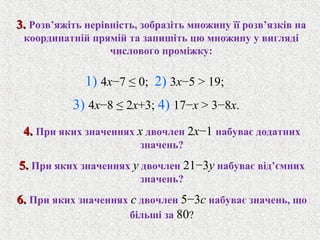 4.4. При яких значеннях x двочлен 2x−1 набуває додатних
значень?
5.5. При яких значеннях y двочлен 21−3y набуває вiд’ємних
значень?
6.6. При яких значеннях c двочлен 5−3c набуває значень, що
бiльшi за 80?
3.3. Розв’яжiть нерiвнiсть, зобразiть множину її розв’язкiв на
координатнiй прямiй та запишiть цю множину у виглядi
числового промiжку:
1) 4x−7 ≤ 0; 2) 3x−5 > 19;
3) 4x−8 ≤ 2x+3; 4) 17−x > 3−8x.
 