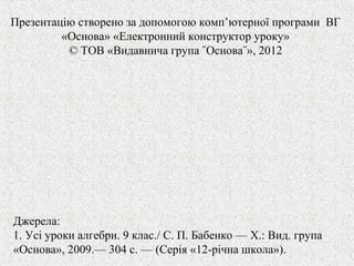 Презентацію створено за допомогою комп’ютерної програми ВГ
«Основа» «Електронний конструктор уроку»
© ТОВ «Видавнича група ˝Основа˝», 2012
Джерела:
1. Усі уроки алгебри. 9 клас./ С. П. Бабенко — Х.: Вид. група
«Основа», 2009.— 304 с. — (Серія «12-рiчна школа»).
 