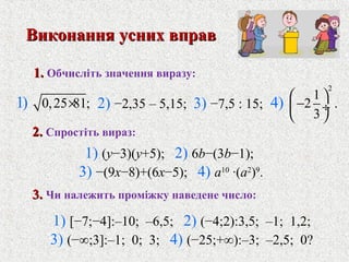 0,25 81;1) ×
2
1
2 .
3
4)  
− ÷
 
1.1. Обчислiть значення виразу:
2) −2,35 – 5,15; 3) −7,5 : 15;
1) [−7;−4]:–10; –6,5; 2) (−4;2):3,5; –1; 1,2;
3) (−∞;3]:–1; 0; 3; 4) (−25;+∞):–3; –2,5; 0?
Виконання усних вправВиконання усних вправ
2.2. Спростiть вираз:
1) (y−3)(y+5); 2) 6b−(3b−1);
3) −(9x−8)+(6x−5); 4) a10
·(a2
)9
.
3.3. Чи належить промiжку наведене число:
 