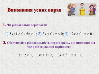 1.1. Чи рiвносильнi нерiвностi:
1) 5x+1 > 0 i 5x > 1; 2) 3x < 0 i x < 0; 3) −2x > 0 i x > 0?
2.2. Обґрунтуйте рiвносильнiсть перетворень, якi виконанi пiд
час розв’язування нерiвностi:
−3x−2 > 1, −3x > 1+2, −3x > 3, x < −1.
Виконання усних вправВиконання усних вправ
 