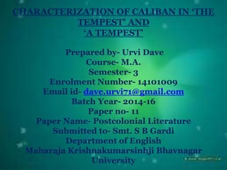 CHARACTERIZATION OF CALIBAN IN ‘THE
TEMPEST’ AND
‘A TEMPEST’
Prepared by- Urvi Dave
Course- M.A.
Semester- 3
Enrolment Number- 14101009
Email id- dave.urvi71@gmail.com
Batch Year- 2014-16
Paper no- 11
Paper Name- Postcolonial Literature
Submitted to- Smt. S B Gardi
Department of English
Maharaja Krishnakumarsinhji Bhavnagar
University
 