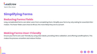 Simplifying Forms
Reducing Forms Fields
Long, complicated forms can deter users from completing them. Simplify your forms by only asking for essential infor-
mation. The fewer fields users have to fill out, the more likely they are to convert
Making Forms User-Friendly
Ensure your forms are user-friendly by using clear labels, providing inline validation, and offering autofill options. This
makes the process smoother and reduce friction
 