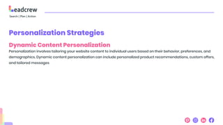 Personalization Strategies
Dynamic Content Personalization
Personalization involves tailoring your website content to individual users based on their behavior, preferences, and
demographics. Dynamic content personalization can include personalized product recommendations, custom offers,
and tailored messages
 