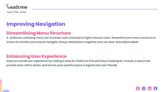Improving Navigation
Streamlining Menu Structure
A cluttered, confusing menu can frustrate users and lead to higher bounce rates, Streamline your menu structure to
ensure its intuitive and easy to navigate. Group related items together and use clear, descriptive labels
Enhancing User Experience
Improve overall user experience by making it easy for visitors to find wat they're looking for. include a search bar,
provide clear call to action, and ensure your website layout is logical and user-friendly
 