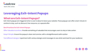 Leveraging Exit-Intent Popups
What are Exit-Intent Popups?
Exit-intent popups are triggered when a user is about to leave your website. These popups can offer a last-minute in-
centive to stay, such as discount, free resource, or a special offer
Best Practices for Exit-Intent Popups
Offer Valuable Incentives: Provide something of valuable that encourages users to stay or take action
Keep it Simple: Ensure the popup is clear and concise, with a straightforward call to action
Test different designs: Experiment with various designs and messages to see what work best for your audience
 