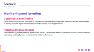 Monitoring and Iteration
Continuous Monitoring
CRO is and ongoing process that requires continuous monitoring. Regularly review your analytics and user feedback
to identify areas for improvement and measure the impact of your optimizations
Iterative Improvements
Implement changes incrementally and test their impact. This iterative approach allows you to make data-driven de-
cisions and continually refine your website for better performance
 