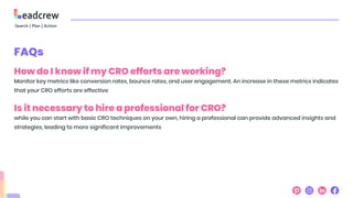 FAQs
How do I know if my CRO efforts are working?
Monitor key metrics like conversion rates, bounce rates, and user engagement. An increase in these metrics indicates
that your CRO efforts are effective
Is it necessary to hire a professional for CRO?
while you can start with basic CRO techniques on your own, hiring a professional can provide advanced insights and
strategies, leading to more significant improvements
 