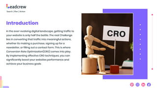 Introduction
In the ever-evolving digital landscape, getting traffic to
your website is only half the battle. The real Challenge
lies in converting that traffic into meaningful actions,
whether its making a purchase, signing up for a
newsletter, or filling out a contact form. This is where
Conversion Rate Optimization(CRO) comes into play.
By implementing effective CRO techniques, you can
significantly boost your websites performance and
achieve your business goals
 