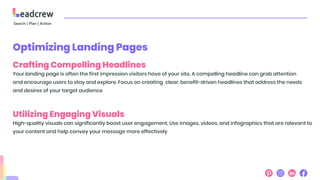 Optimizing Landing Pages
Crafting Compelling Headlines
Your landing page is often the first impression visitors have of your site. A compelling headline can grab attention
and encourage users to stay and explore. Focus on creating clear, benefit-driven headlines that address the needs
and desires of your target audience
Utilizing Engaging Visuals
High-quality visuals can significantly boost user engagement. Use images, videos, and infographics that are relevant to
your content and help convey your message more effectively
 